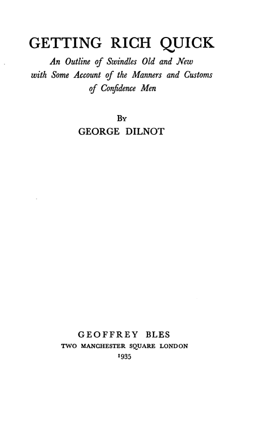 handle is hein.crimpun/gtrquk0001 and id is 1 raw text is: 


GETTING RICH QUICK
    An Outline of Swindles Old and New
with Some Account of the Manners and Customs
           of Confidence Men


                 By
         GEORGE   DILNOT



















         GEOFFREY BLES
      TWO MANCHESTER SQUARE LONDON
                 1935


