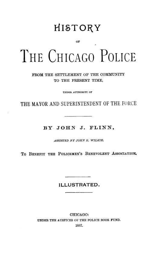 handle is hein.crimpun/hstchpsc0001 and id is 1 raw text is: 




           14ITORY






THE CHICAGO POLICE


    FROM THE SETTLEMENT OF THE COMMUNITY
           TO THE PRESENT TIME,

              UN DER AUTHORITY OF


THE MAYOR AND SUPERINTENDENT OF THE FORCE




        BY  JOHN    J. FLINN,

           ASSISTED BY JOHN E. WILKIE.


To BENEFIT THE POLICEMEN'S BENEVOLENT ASSOCIATION.






             ILLUSTRATED.





                 CHICAGO:
      UNDER THE AUSPICES OF THE POLICE BOOK FUND.


