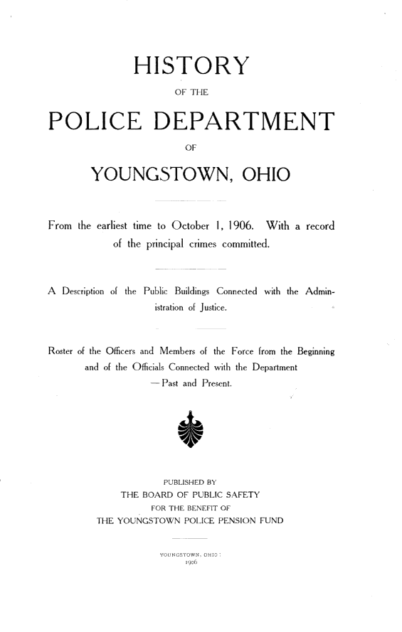 handle is hein.crimpun/hypdpyo0001 and id is 1 raw text is: 





               HISTORY

                      OF THLE


POLICE DEPARTMENT

                        OF


        YOUNGSTOWN, OHIO



From the earliest time to October 1, 1906. With a record
            of the principal crimes committed.



A  Description of the Public Buildings Connected with the Admin-
                   istration of Justice.



Roster of the Officers and Members of the Force from the Beginning
       and of the Officials Connected with the Department
                  -.. Past an( Present,








                    PUBISHE) BY
             THE BOARD OF PULPBIC SAFET
                  F UTP F. lNEFIT OF
         THE YO NG STOWN POL CE. PENSION FUND


