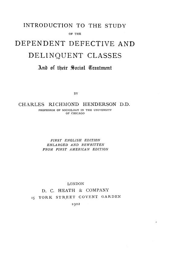 handle is hein.crimpun/intsdddc0001 and id is 1 raw text is: 





   INTRODUCTION TO THE STUDY

                 OF THE


DEPENDENT DEFECTIVE AND


    DELINQUENT CLASSES


       Anbi of tfeir *orial greatment






                   BY


 CHARLES RICHMOND HENDERSON D.D.
       PROFESSOR OF SOCIOLOGY IN THE UNIVERSITY
                OF CHICAGO


      FIRST ENGLISH EDITION
      ENLARGED AND REWRITTEN
    FROM FIRST AMERICAN EDITION









           LONDON

   D. C. HEATH & COMPANY

15 YORK STR'EET COVENT GARDEN

             I 902


