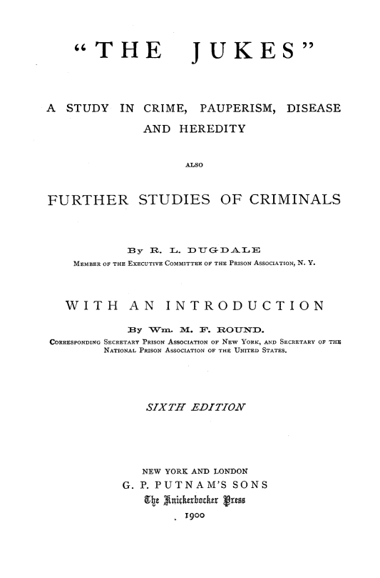 handle is hein.crimpun/jkscpds0001 and id is 1 raw text is: 




THE


JUKES


A STUDY IN CRIME, PAUPERISM, DISEASE

              AND HEREDITY


                     ALSO



FURTHER STUDIES OF CRIMINALS


            By R. L. DTTGDALE
    MEMBER OF THE EXECUTIVE COMMITTEE OF THE PRISON ASSOCIATION, N. Y.



  WITH AN INTRODUCTION

            :By Wi. M. 1. R OUN'XD.
CORRESPONDING SECRETARY PRISON ASSOCIATION OF NEW YORK, AND SECRETARY OF THE
        NATIONAL PRISON ASSOCIATION OF THE UNITED STATES.





              SIXTH EDITION





              NEW YORK AND LONDON
           G. P. PUTNAM'S SONS


                  1900


