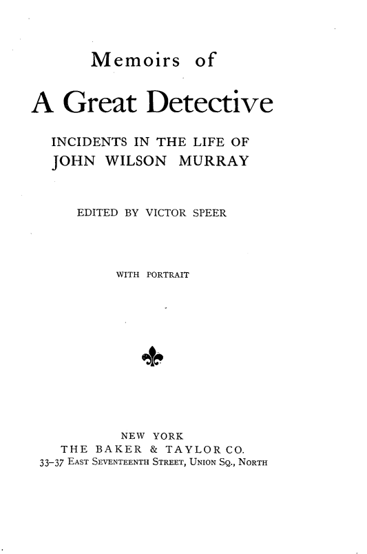 handle is hein.crimpun/mmgdijwm0001 and id is 1 raw text is: 



Memoirs


of


A Great Detective

  INCIDENTS IN THE LIFE OF
  JOHN WILSON MURRAY



     EDITED BY VICTOR SPEER




          WITH PORTRAIT












          NEW YORK
    THE BAKER & TAYLOR CO.
 33-37 EAST SEVENTEENTH STREET, UNION SQ., NORTH


