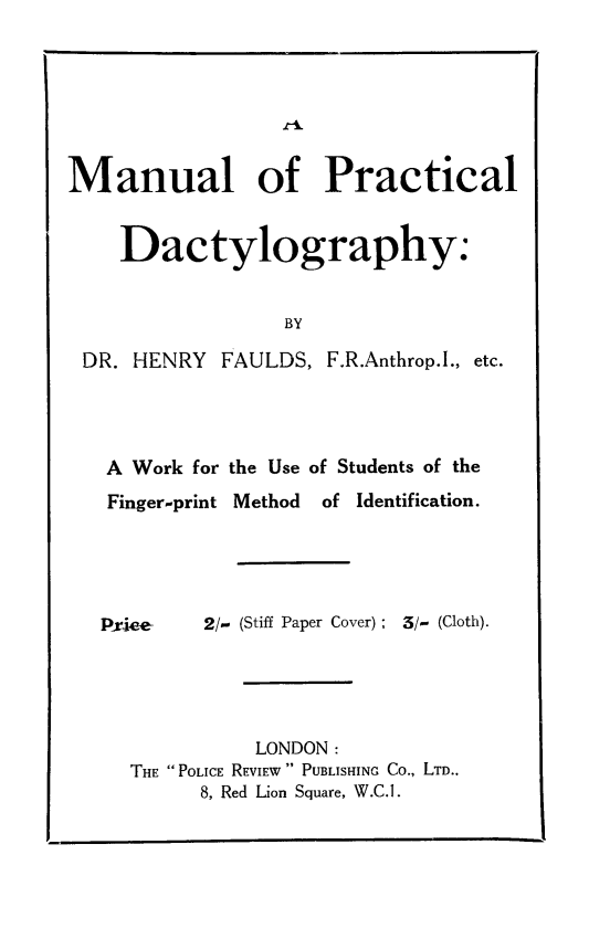 handle is hein.crimpun/mnpdacty0001 and id is 1 raw text is: 







Manual of Practical


    Dactylography:


                  BY

 DR. HENRY FAULDS, F.R.Anthrop.l., etc.


A Work for the Use of Students of the
Finger-print Method       of Identification.





Pxie4e-  2/- (Stiff Paper Cover); 3/- (Cloth).





             LONDON:
  THE POLICE REVIEW  PUBLISHING Co., LTD..
        8, Red Lion Square, W.C.1.


