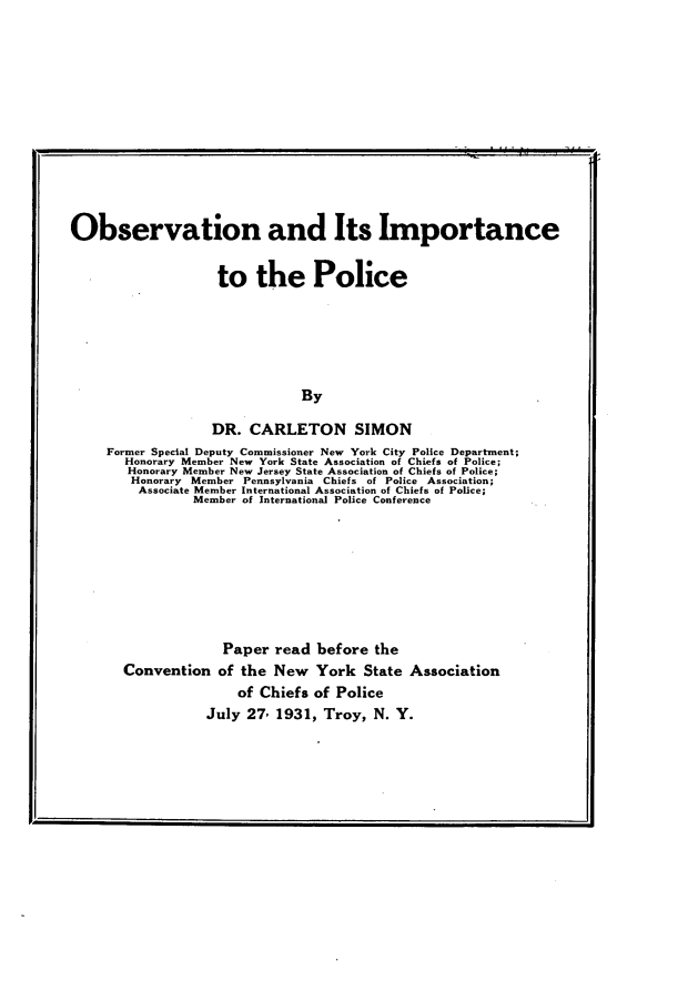 handle is hein.crimpun/obsvip0001 and id is 1 raw text is: 











Observation and Its Importance


                    to the Police





                               By

                   DR. CARLETON SIMON
     Former Special Deputy Commissioner New York City Police Department;
       Honorary Member New York State Association of Chiefs of Police;
       Honorary Member New Jersey State Association of Chiefs of Police;
       Honorary Member Pennsylvania Chiefs of Police Association;
         Associate Member International Association of Chiefs of Police;
                Member of International Police Conference


             Paper read before the
Convention of the New York State Association
               of Chiefs of Police
           July 27, 1931, Troy, N. Y.


