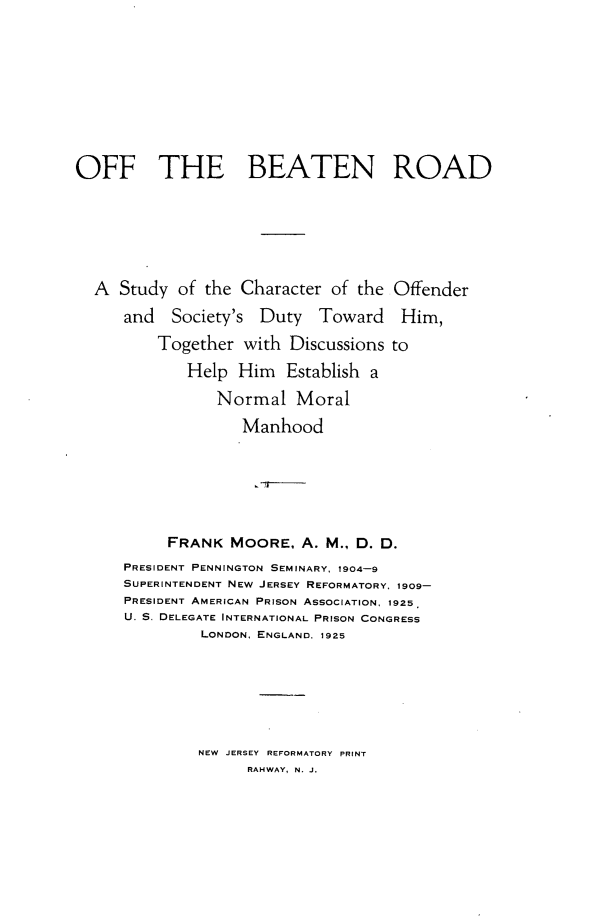 handle is hein.crimpun/ofbtrd0001 and id is 1 raw text is: 









OFF THE BEATEN ROAD






  A Study of the Character of the Offender
      and Society's Duty Toward Him,
         Together with Discussions to
             Help Him Establish a
                Normal Moral
                   Manhood






           FRANK MOORE, A. M., D. D.
      PRESIDENT PENNINGTON SEMINARY, 1904-9
      SUPERINTENDENT NEW JERSEY REFORMATORY, 1909-
      PRESIDENT AMERICAN PRISON ASSOCIATION, 1925
      U. S. DELEGATE INTERNATIONAL PRISON CONGRESS
              LONDON, ENGLAND. 1925


NEW JERSEY REFORMATORY PRINT
      RAHWAY, N. J.


