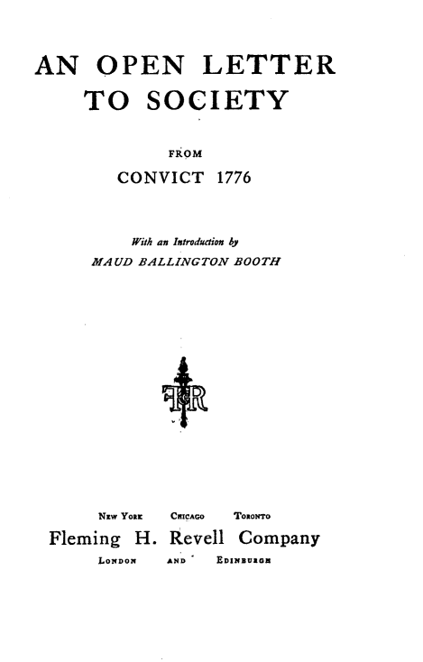 handle is hein.crimpun/oplscyv0001 and id is 1 raw text is: 



AN OPEN LETTER

     TO SOCIETY


     FROM

CONVICT


    With an Introduaion by
MAUD BALLINGTON BOOTH


     Nzw Yoax

Fleming H.
     LONDON


CmCAGO ToioNTo

Revell Company
AND  EDINBUIG


1776


