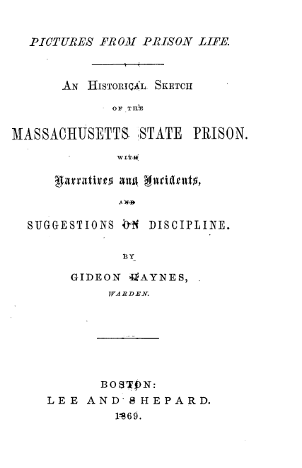 handle is hein.crimpun/picprilf0001 and id is 1 raw text is: 


  P-ICTURE S FROM PRISON LIFE.



      AN HisoIcXL. SKETCH

             OF T hN

MASSACHUSETTS, STATE PRISC


A WA'-


SUGGESTIONS  t DISCIPLINE.

            13Y

     GIDEON 411AYNES,
          JA R D EI V.








          BOSWPN:
  LEE AND'S HEPARD.
           1 869.


)N.



