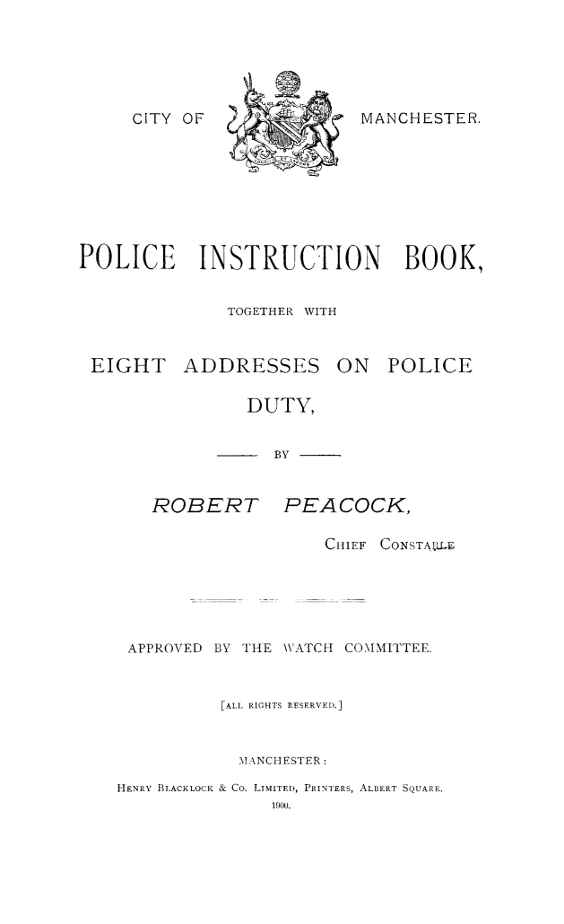 handle is hein.crimpun/pintbeap0001 and id is 1 raw text is: 





MANCHESTER.


POLICE INSTRUCTION BOOK,


              TOGETHER WITH


EIGHT


ADDRESSES


ON   POLICE


   DUTY,


-     BY


ROBERT


PEACOCK,


                    CHIEF CONSTAVULF.





 APPROVED BY THE WATCH COMMITTEE.


          [ALL RIGHTS RESERVED.]


            MANCHESTER:
HENRY BLACKLOCK & Co. LTMITED, PRINTERS, ALBERT SQUARE,
               1900,


CITY OF


