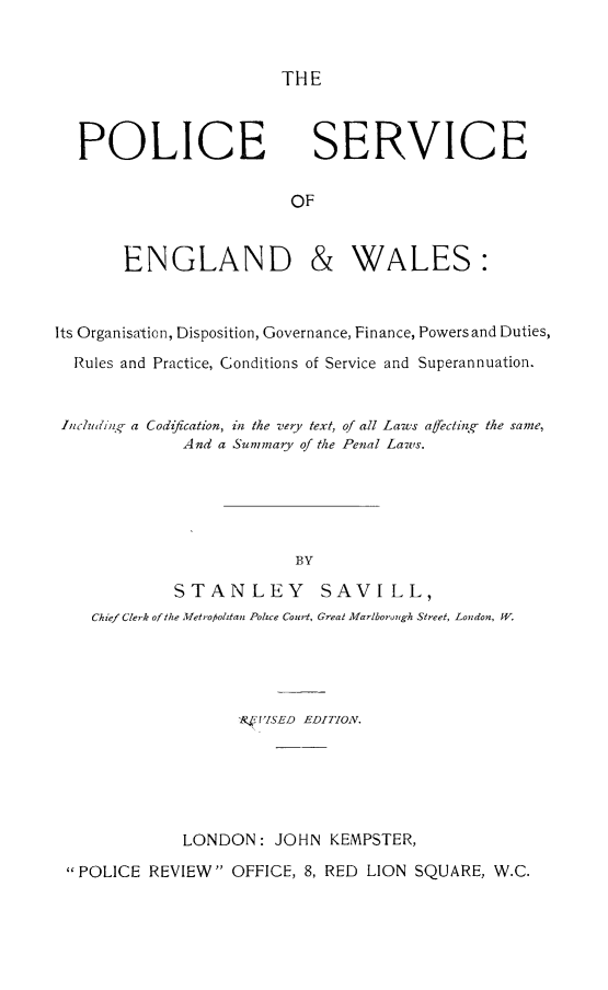 handle is hein.crimpun/plcengw0001 and id is 1 raw text is: 


THE


POLICE


SERVICE


       ENGLAND & WALES:



Its Organisatio n, Disposition, Governance, Finance, Powers and Duties,

  Rules and Practice, Conditions of Service and Superannuation.


  Icl(idiil.- a Codification, in the very text, of all Laws affectin g the same,
             And a Summary of the Penal Laws.






                         BY

             STANLEY        SAVILL,
    Chief Clerk of the Metroolitan Police Court, Great Marlboro~igh Street, London, W.


                  F'VISED EDITION.






            LONDON: JOHN KEMPSTER,

POLICE REVIEW OFFICE, 8, RED LION SQUARE, W.C.


