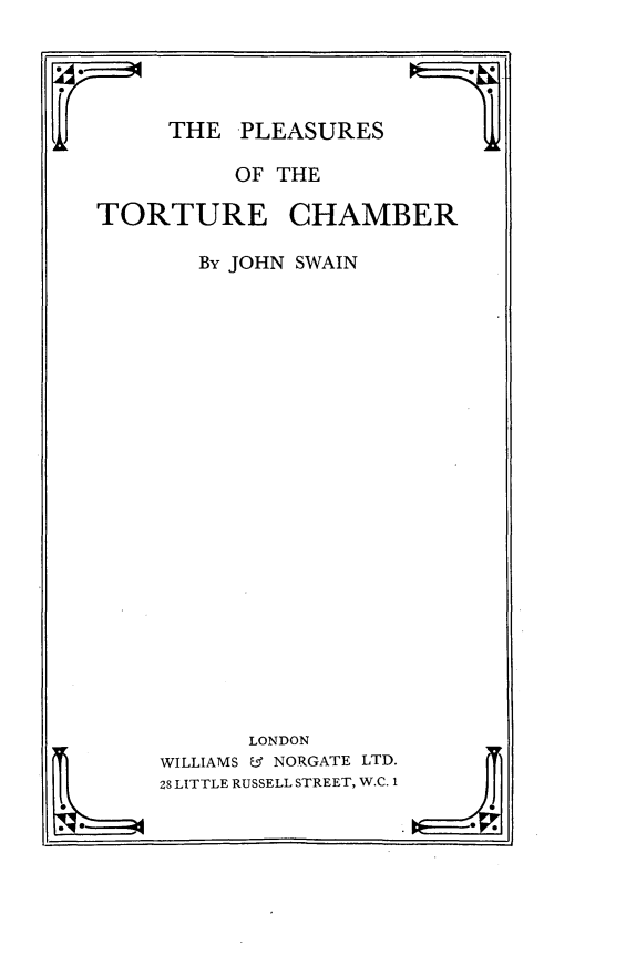 handle is hein.crimpun/plttchb0001 and id is 1 raw text is: 




THE PLEASURES


          OF THE

TORTURE CHAMBER

       By JOHN SWAIN























           LONDON
     SWILLIAMS & NORGATE LTD.
     28 LITTLE RUSSELL STREET, W.C. 1


