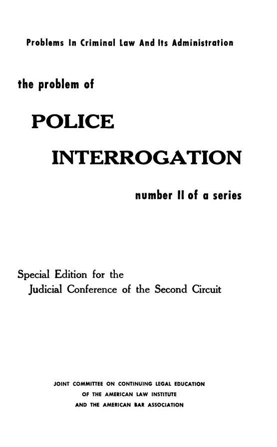 handle is hein.crimpun/popi0001 and id is 1 raw text is: 

Problems In Criminal Law And Its Administration


the problem  of


   POLICE


       INTERROGATION


                       number   II of a series





Special Edition for the
  Judicial Conference of the Second Circuit






       JOINT COMMITTEE ON CONTINUING LEGAL EDUCATION
             OF THE AMERICAN LAW INSTITUTE
           AND THE AMERICAN BAR ASSOCIATION


