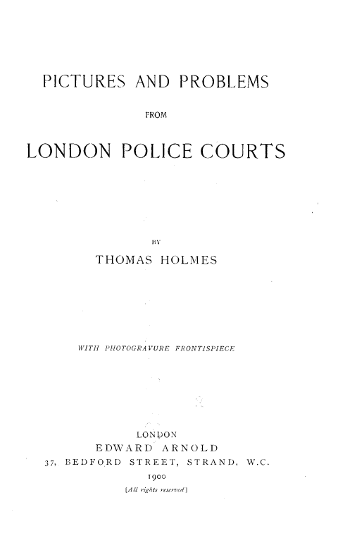 handle is hein.crimpun/pplpc0001 and id is 1 raw text is: 







  PICTURES AND PROBLEMS


              FROM



LONDON POLICE COURTS








               BY

        THOMAS HOLMES









      WITH PHOTOGRA VURE FRONTISPIECE









             LONDON
        EDWARD ARNOLD
  37, BEDFORD STREET, STRAND, W.C.
               1900
            [All rigbtsr esee Id]


