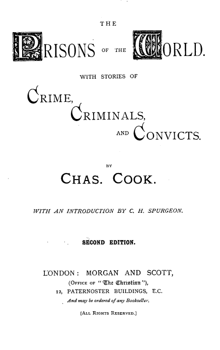 handle is hein.crimpun/prwsccc0001 and id is 1 raw text is: 


                THE




    RISONS OF THE             ORLD.


           WITH STORIES OF


C RIME,


          CRIMINALS,

                   AND CONVICTS.




                 BY
       CHAS. COOK.





 WITH AN INTRODUCTION BY C. H. SPURGEON.




            SECOND EDITION.




   LONDON: MORGAN AND SCOTT,
         (OFFICE OF ' Z'I  (Shrw0tin ),
      12, PATERNOSTER BUILDINGS, E.C.
         And may be ordered of any Bookseller.


[ALL RIGHTS RESERVED.]


