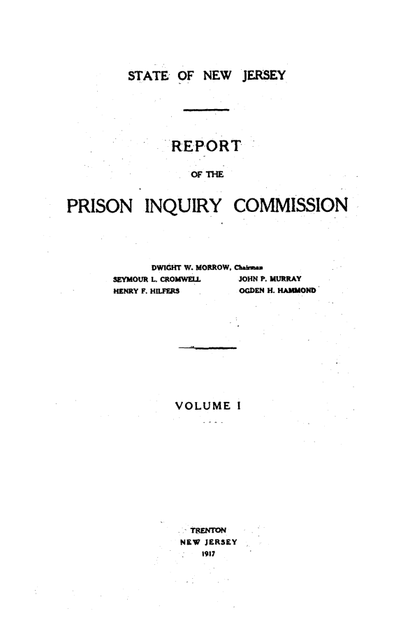 handle is hein.crimpun/reppinqc0001 and id is 1 raw text is: 







         STATE OF NEW JERSEY







               REPORT


                  OF ThE



PRISON INQUIRY COMMISSION


      DWIGHT W. MORROW,
SEYMOUR L CROMWELL
HENRY F. HILFERS


Chahnmu
JOHN P. MURRAY
OGDEN H. HAMMOND


VOLUME I













  TRENTON
  NEW JERSEY
    1917


