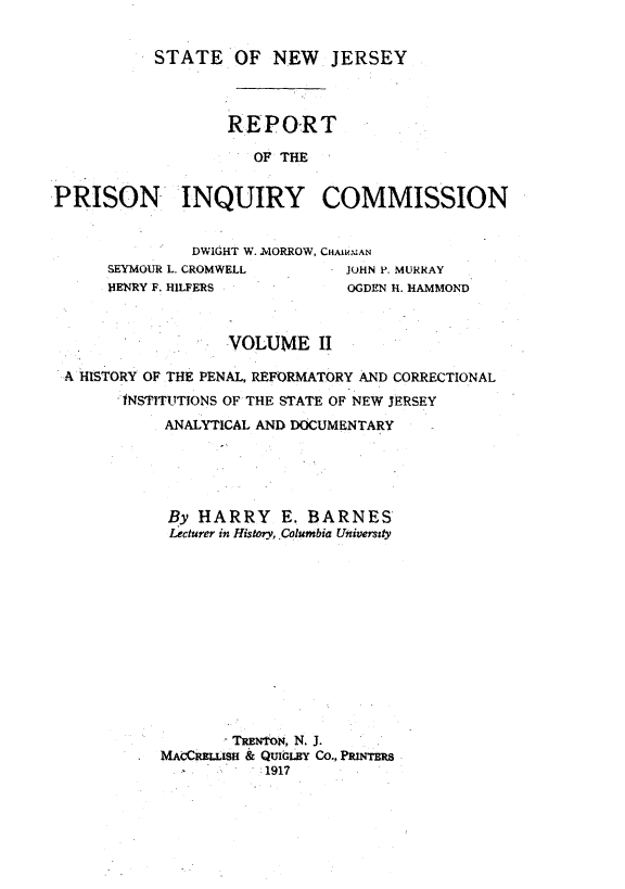 handle is hein.crimpun/reppinqc0002 and id is 1 raw text is: 


STATE OF NEW JERSEY


                  REPORT

                     OF THE


PRISON INQUIRY COMMISSION


              DWIGHT W.  MORROW, CHAIRMAN
      SEYMOUR L. CROMWELL      JOHN P. MURRAY
      HENRY F. HILFERS         OGDEN H. HAMMOND



                  VOLUME II
 A HISTORY OF THE PENAL, REFORMATORY AND CORRECTIONAL

       INSTITUTIONS OF THE STATE OF NEW JERSEY
            ANALYTICAL AND DOCUMENTARY





            By HARRY E. BARNES
            Lecturer in History, .Columbia Univermsty












                  -TREN-fON, N. J.
           MAOcCISH & QUIGLBY CO., PRINrES
                      11917


