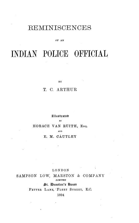 handle is hein.crimpun/rmnipof0001 and id is 1 raw text is: 






      REMINISCENCES


                OF AN



INDIAN POLICE OFFICIAL






                 BY


    T. C. ARTHUR






       fITfutrater

HORACE VAN RUITH, EsQ.
         AD
    E. M. CAUTLEY


SAMP


        LONDON
SON LOW, MARSTON & COM
          LIMITED
      At. IBuntanl's Jouts
FETTER LANE, -FLEET STREET, E.C.
          1894


PANY



