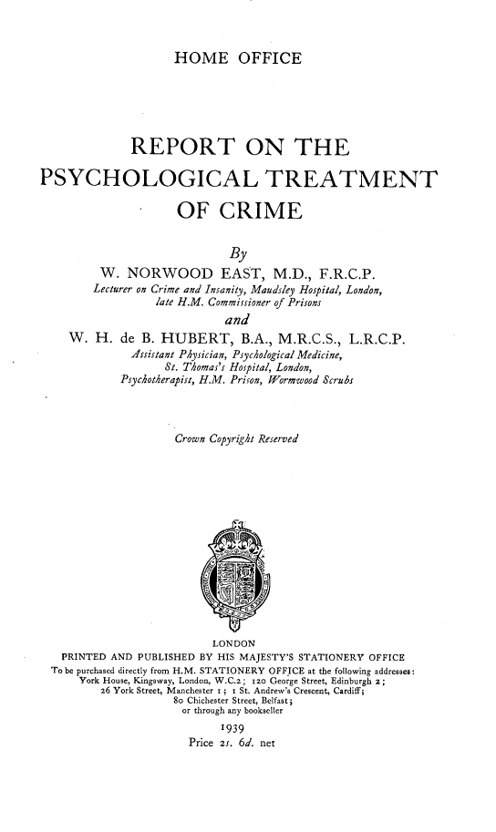 handle is hein.crimpun/rpsytc0001 and id is 1 raw text is: 



                     HOME OFFICE






              REPORT ON THE

PSYCHOLOGICAL TREATMENT

                      OF CRIME


                              By
         W.   NORWOOD EAST, M.D., F.R.C.P.
         Lecturer on Crime and Insanity, Maudsley Hospital, London,
                  late H.M. Commissioner of Prisons
                             and
    W.   H.  de B. HUBERT, B.A., M.R.C.S., L.R.C.P.
              Assistant PAysician, PsycAological Medicine,
                    St. TAomas's Hospital, London,
             Psychotherapist, H.M. Prison, Wormwood Scrubs




                     Crown Copyright Reserved
















                           LONDON
   PRINTED AND PUBLISHED BY HIS MAJESTY'S STATIONERY OFFICE
   To be purchased directly from H.M. STATIONERY OFFICE at the following addresses:
      York House, Kingsway, London, W.C.z; izo George Street, Edinburgh 2;
          26 York Street, Manchester i; i St. Andrew's Crescent, Cardiff;
                     8o Chichester Street, Belfast;
                     or through any bookseller
                             1939
                        Price 2s. 6d. net


