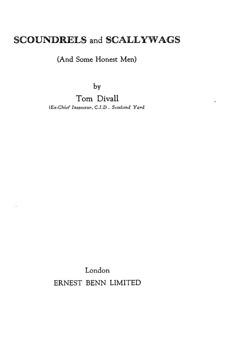 handle is hein.crimpun/scsclwgs0001 and id is 1 raw text is: 



SCOUNDRELS and SCALLYWAGS

          (And Some Honest Men)


                  by
              Tom Divall
        (Ex-Chief Inspector, C.I.D. Scotland Yard


















                London
         ERNEST BENN LIMITED


