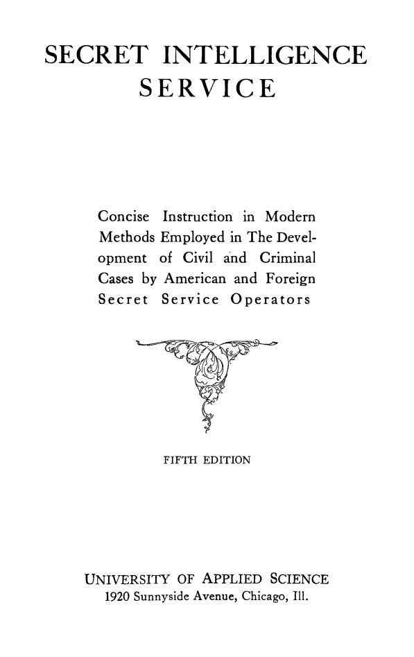 handle is hein.crimpun/seintse0001 and id is 1 raw text is: 

SECRET INTELLIGENCE

           SERVICE


Concise Instruction in Modern
Methods Employed in The Devel-
opment of Civil and Criminal
Cases by American and Foreign
Secret Service Operators


         FIFTH EDITION






UNIVERSITY OF APPLIED SCIENCE
  1920 Sunnyside Avenue, Chicago, Ill.


