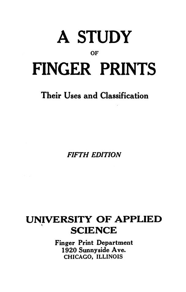 handle is hein.crimpun/sfnpuc0001 and id is 1 raw text is: 


     A STUDY
            OF

FINGER PRINTS


   Their Uses and Classification





        FIFTH EDITION






UNIVERSITY OF APPLIED
         SCIENCE
      Finger Print Department
      1920 Sunnyside Ave.
        CHICAGO, ILLINOIS


