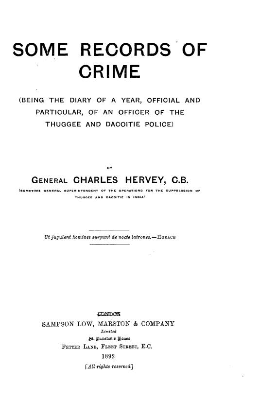 handle is hein.crimpun/sreccme0001 and id is 1 raw text is: 






SOME RECORDS OF


                 CRIME


  (BEING THE DIARY OF A YEAR, OFFICIAL AND

      PARTICULAR, OF AN OFFICER OF THE

        THUGGEE AND DACOITIE POLICE)





                        BY

     GENERAL CHARLES HERVEY, C.B.
  (SOMETIME GENERAL SUPERINTENDENT OF THE OPERATIONS FOR THE SUPPRESSION OF
                THUGGEE AND DACOITIE IN INDIA)


Ut jugulent hornines surgunt de nocto latrones.-HoRAcE












SAMPSON LOW, MARSTON & COMPANY
               Limited
            '5t. phmztan's oxsg
     FETTER LANE, FLEET STREET, E.C.
               1892
           r AZZ rights reserved]



