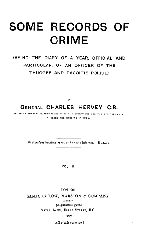 handle is hein.crimpun/sreccme0002 and id is 1 raw text is: 





SOME RECORDS OF


                 CRIME


  (BEING THE DIARY OF A YEAR, OFFICIAL AND

      PARTICULAR, OF AN OFFICER OF THE

        THUGGEE AND DACOITIE POLICE)





                        BY

     GENERAL CHARLES HERVEY, C.B.
 (SOMETIME GENERAL SUPERINTENDENT  OF THE OPERATIONS  FOR THE SUPPRESSION  OF
                THUGOCE AND  DACOITIE  IN  INDIA)


Ut jugulent homines surgunt de nocte latrones.-HORAcE





              VOL. II.





              LONDON
SAMPSON LOW, MARSTON & COMPANY
               Limited
            5t. gumstan's F!sze
     FETTER LANE, FLEET STREET, E.C.
               1892
           [AlU rights reserved]


