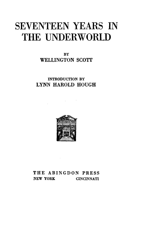 handle is hein.crimpun/svtyuw0001 and id is 1 raw text is: 



SEVENTEEN YEARS IN

  THE UNDERWORLD


            BY
      WELLINGTON SCOTT


        INTRODUCTION BY
     LYNN HAROLD HOUGH


THE ABINGDON PRESS


NEW YORK


CINCINNATI


