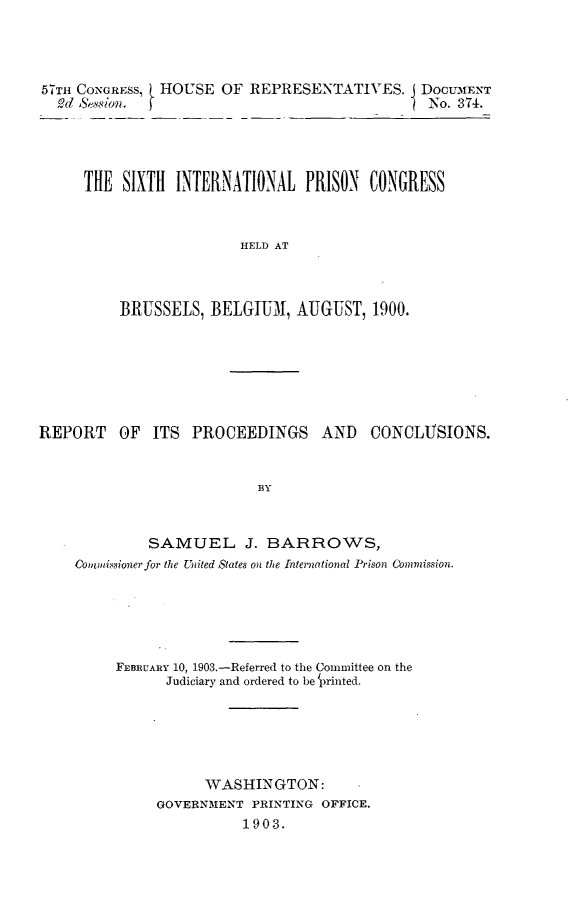 handle is hein.crimpun/sxintprcon0001 and id is 1 raw text is: 




57TH CONGRESS, HOUSE OF REPRESENTATIVES. I DOCUMENT
  9(d Se8Wn. fNo. 374.




     THE SIXTH INTERNATIONAL PRISON CONGRESS



                      HELD AT



         BRUSSELS, BELGIUM1, AUGUST, 1900.


REPORT   OF ITS PROCEEDINGS    AND  CONCLUSIONS.


                        BY



            SAMUEL J. BARROWS,
    Commimsioner for the United States on the International Prison Commission.


FEBRUARY 10, 1903.-Referred to the Committee on the
     Judiciary and ordered to be 'printed.






          WASHINGTON:
    GOVERNMENT PRINTING OFFICE.
              1903.


