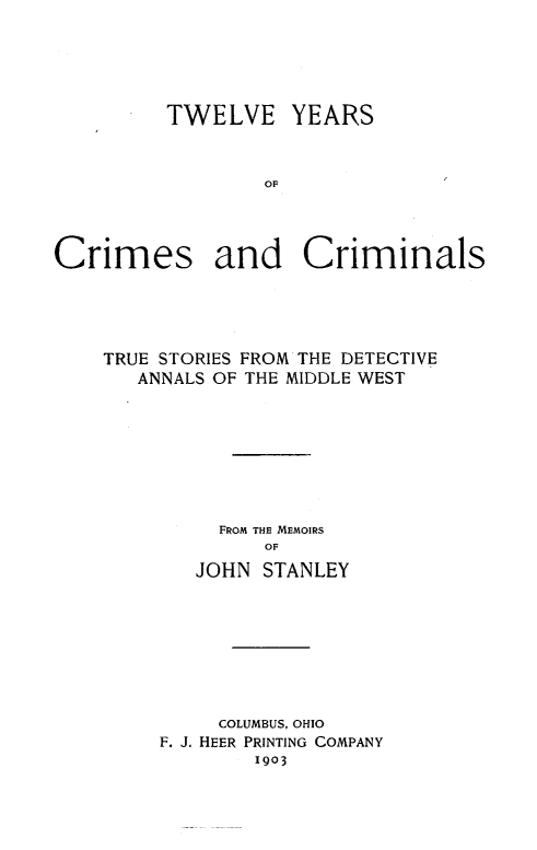 handle is hein.crimpun/xiiycc0001 and id is 1 raw text is: 





TWELVE


YEARS


OF


Crimes and Criminals




    TRUE STORIES FROM THE DETECTIVE
       ANNALS OF THE MIDDLE WEST








             FROM THE MEMOIRS
                 OF
            JOHN STANLEY


     COLUMBUS, OHIO
F. J. HEER PRINTING COMPANY
        1903



