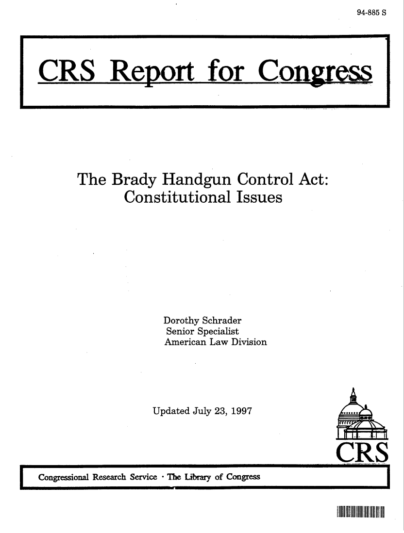 handle is hein.crs/crsaabm0001 and id is 1 raw text is: 94-885 S

The Brady Handgun Control Act:
Constitutional Issues
Dorothy Schrader
Senior Specialist
American Law Division

Updated July 23, 1997

CRS
 Congressional Research Service  The Library of Congress

CRS Report for Con.irs

IIII II III I!111 II


