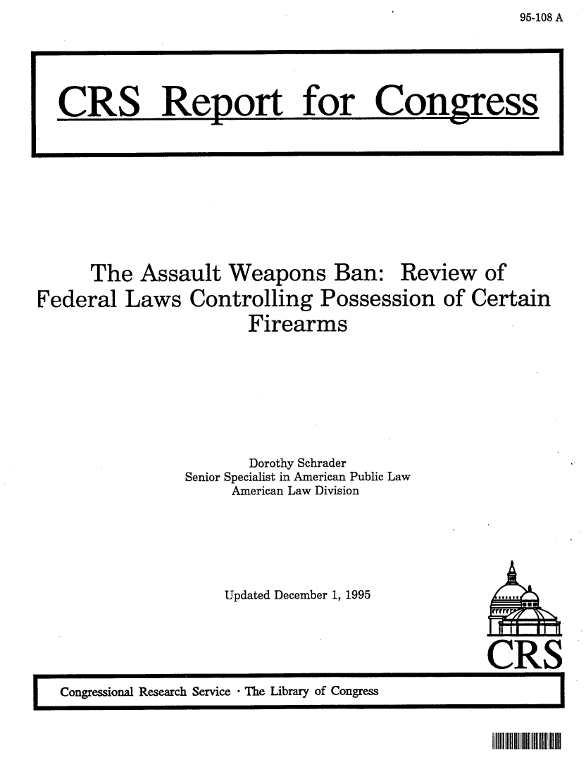 handle is hein.crs/crsaabr0001 and id is 1 raw text is: 95-108 A

The Assault Weapons Ban: Review of
Federal Laws Controlling Possession of Certain
Firearms
Dorothy Schrader
Senior Specialist in American Public Law
American Law Division
Updated December 1, 1995    is

CRS

CR8 Report for Congress

IllllIR II HlUl lUIm


