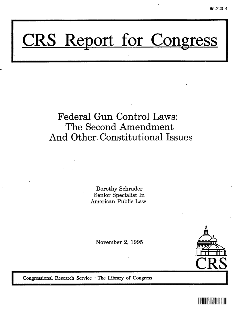 handle is hein.crs/crsaabz0001 and id is 1 raw text is: 95-220 S

Federal Gun Control Laws:
The Second Amendment
And Other. Constitutional Issues
Dorothy Schrader
Senior Specialist In
American Public Law

November 2, 1995

CRS
I    Congressional Research Service  The Library of Congress

CRS Report for Congyress3

IIIIIll !11 IIIII II


