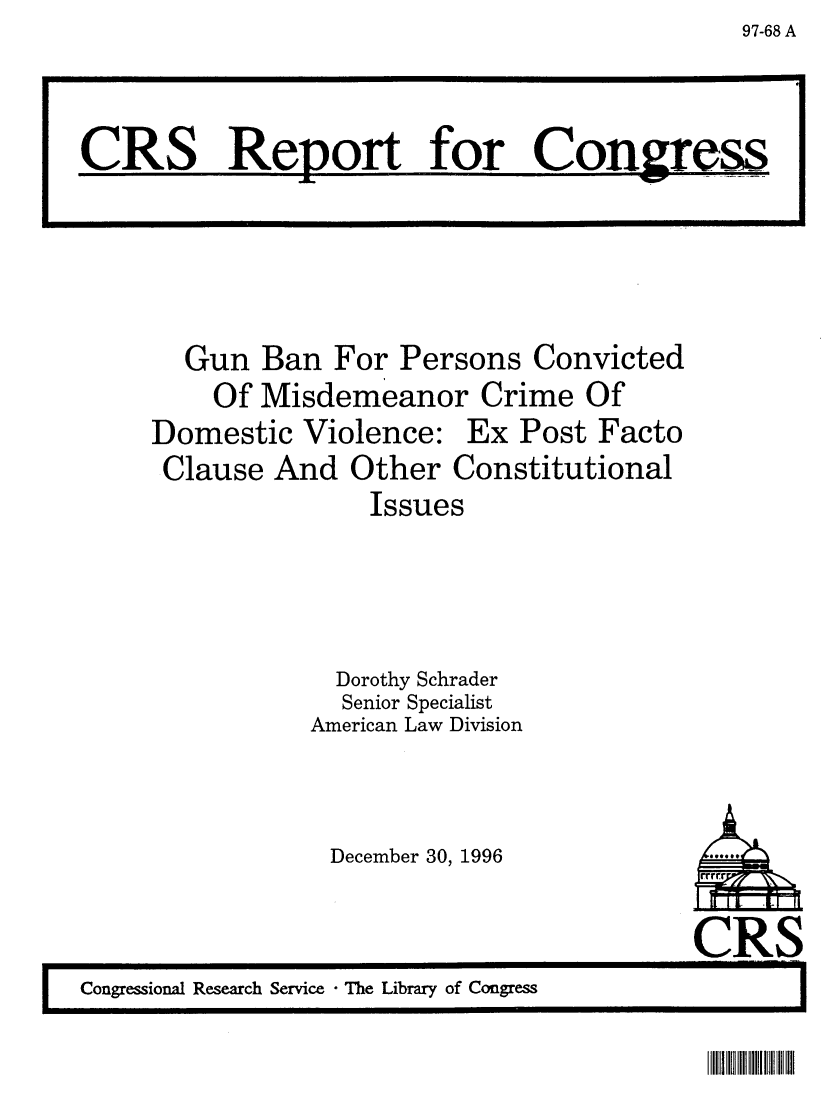 handle is hein.crs/crsaalk0001 and id is 1 raw text is: 97-68 A

Gun Ban For Persons Convicted
Of Misdemeanor Crime Of
Domestic Violence: Ex Post Facto
Clause And Other Constitutional
Issues
Dorothy Schrader
Senior Specialist
American Law Division

December 30, 1996

CRS
I    Congressional Research Service  The Library of Congress                    .

CRS Report for Congress

IIII II IIIII I II


