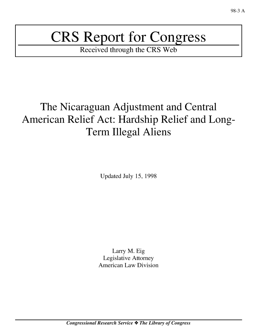 handle is hein.crs/crsaarm0001 and id is 1 raw text is: 98-3 A

The Nicaraguan Adjustment and Central
American Relief Act: Hardship Relief and Long-
Term Illegal Aliens
Updated July 15, 1998
Larry M. Eig
Legislative Attorney
American Law Division

Congressional Research Service oe The Library of Congress

CRS Report for Congress
Received through the CRS Web


