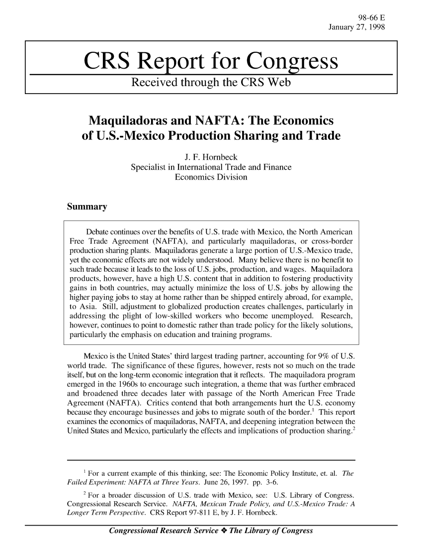 handle is hein.crs/crsaayc0001 and id is 1 raw text is: 98-66 E
January 27, 1998

Maquiladoras and NAFTA: The Economics
of U.S.-Mexico Production Sharing and Trade
J. F. Hornbeck
Specialist in International Trade and Finance
Economics Division

Summary

Debate continues over the benefits of U.S. trade with Mexico, the North American
Free Trade Agreement (NAFTA), and particularly maquiladoras, or cross-border
production sharing plants. Maquiladoras generate a large portion of U.S.-Mexico trade,
yet the economic effects are not widely understood. Many believe there is no benefit to
such trade because it leads to the loss of U.S. jobs, production, and wages. Maquiladora
products, however, have a high U.S. content that in addition to fostering productivity
gains in both countries, may actually minimize the loss of U.S. jobs by allowing the
higher paying jobs to stay at home rather than be shipped entirely abroad, for example,
to Asia. Still, adjustment to globalized production creates challenges, particularly in
addressing the plight of low-skilled workers who become unemployed. Research,
however, continues to point to domestic rather than trade policy for the likely solutions,
particularly the emphasis on education and training programs.
Mexico is the United States' third largest trading partner, accounting for 9% of U.S.
world trade. The significance of these figures, however, rests not so much on the trade
itself, but on the long-term economic integration that it reflects. The maquiladora program
emerged in the 1960s to encourage such integration, a theme that was further embraced
and broadened three decades later with passage of the North American Free Trade
Agreement (NAFTA). Critics contend that both arrangements hurt the U.S. economy
because they encourage businesses and jobs to migrate south of the border.1 This report
examines the economics of maquiladoras, NAFTA, and deepening integration between the
United States and Mexico, particularly the effects and implications of production sharing.2
1 For a current example of this thinking, see: The Economic Policy Institute, et. al. The
Failed Experiment. NAFTA at Three Years. June 26, 1997. pp. 3-6.
2 For a broader discussion of U.S. trade with Mexico, see: U.S. Library of Congress.
Congressional Research Service. NAFTA, Mexican Trade Policy, and U.S.-Mexico Trade: A
Longer Term Perspective. CRS Report 97-811 E, by J. F. Hornbeck.

Congressional Research Service oe The Library of Congress

CRS Report for Congress
Received through the CRS Web



