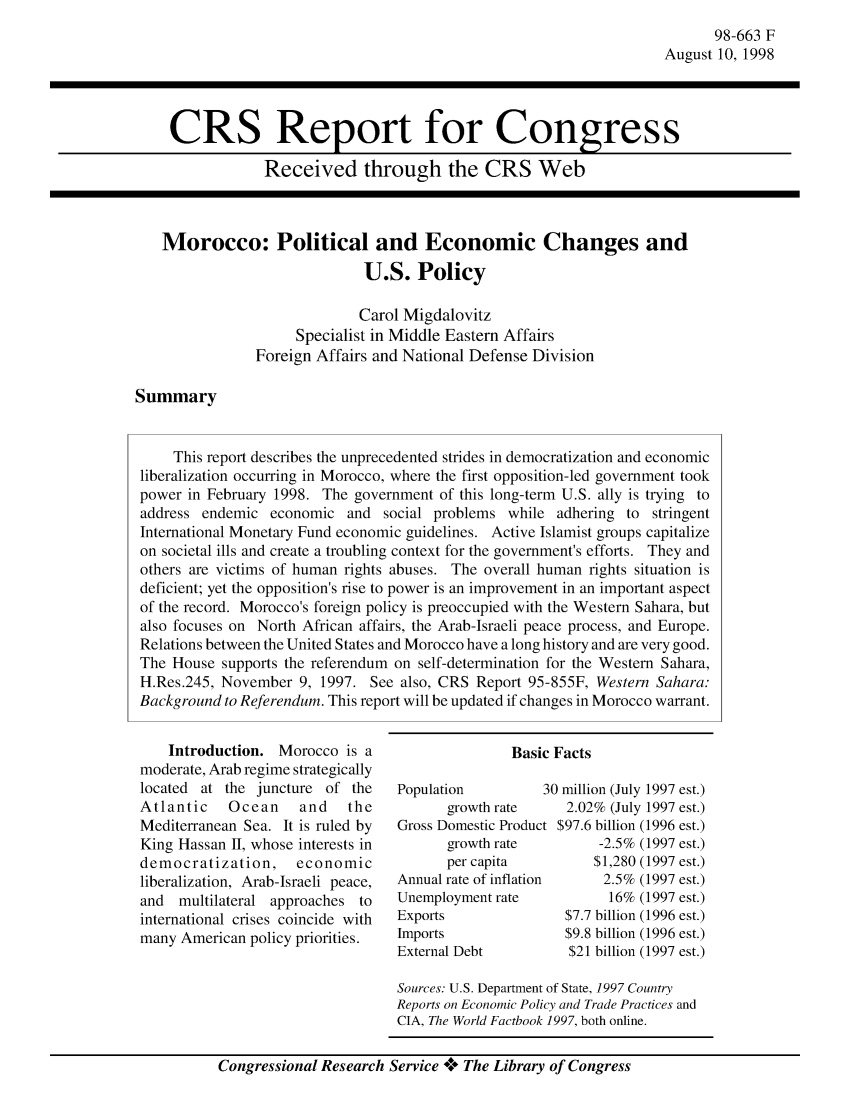 handle is hein.crs/crsaaye0001 and id is 1 raw text is: 98-663 F
August 10, 1998

CRS Report for Congress
Received through the CRS Web

Morocco: Political and Economic Changes and
U.S. Policy
Carol Migdalovitz
Specialist in Middle Eastern Affairs
Foreign Affairs and National Defense Division

Summary

Introduction. Morocco is a
moderate, Arab regime strategically
located at the juncture of the
Atlantic    Ocean    and   the
Mediterranean Sea. It is ruled by
King Hassan II, whose interests in
democratization,    economic
liberalization, Arab-Israeli peace,
and multilateral approaches to
international crises coincide with
many American policy priorities.

Population          3
growth rate
Gross Domestic Product
growth rate
per capita
Annual rate of inflation
Unemployment rate
Exports
Imports
External Debt

.0 million (July 1997 est.)
2.02% (July 1997 est.)
$97.6 billion (1996 est.)
-2.5% (1997 est.)
$1,280 (1997 est.)
2.5% (1997 est.)
16% (1997 est.)
$7.7 billion (1996 est.)
$9.8 billion (1996 est.)
$21 billion (1997 est.)

Sources: U.S. Department of State, 1997 Country
Reports on Economic Policy and Trade Practices and
CIA, The World Factbook 1997, both online.

Congressional Research Service **** The Library of Congress

This report describes the unprecedented strides in democratization and economic
liberalization occurring in Morocco, where the first opposition-led government took
power in February 1998. The government of this long-term U.S. ally is trying to
address endemic economic and social problems while adhering to stringent
International Monetary Fund economic guidelines. Active Islamist groups capitalize
on societal ills and create a troubling context for the government's efforts. They and
others are victims of human rights abuses. The overall human rights situation is
deficient; yet the opposition's rise to power is an improvement in an important aspect
of the record. Morocco's foreign policy is preoccupied with the Western Sahara, but
also focuses on North African affairs, the Arab-Israeli peace process, and Europe.
Relations between the United States and Morocco have a long history and are very good.
The House supports the referendum on self-determination for the Western Sahara,
H.Res.245, November 9, 1997. See also, CRS Report 95-855F, Western Sahara:
Background to Referendum. This report will be updated if changes in Morocco warrant.

Basic Facts


