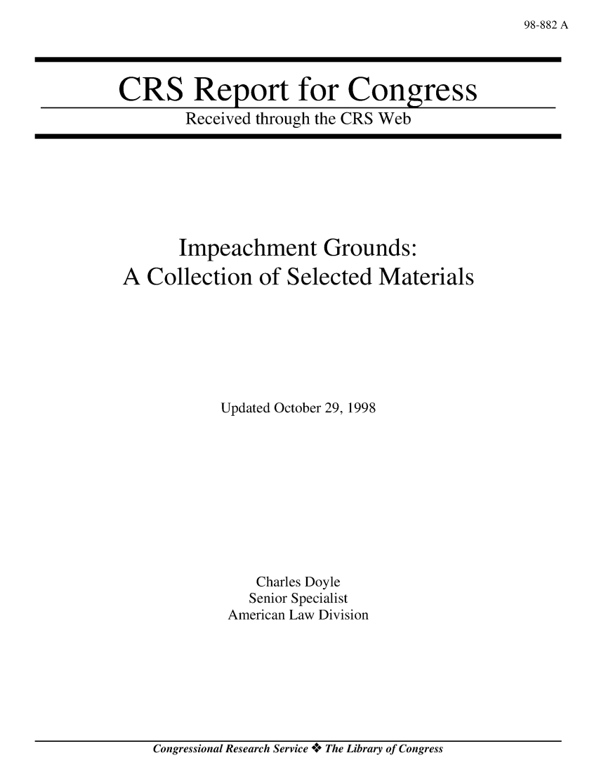 handle is hein.crs/crsabbx0001 and id is 1 raw text is: 98-882 A

CRS Report for Congress
Received through the CRS Web

Impeachment Grounds:
A Collection of Selected Materials
Updated October 29, 1998
Charles Doyle
Senior Specialist
American Law Division

Congressional Research Service V* The Library of Congress


