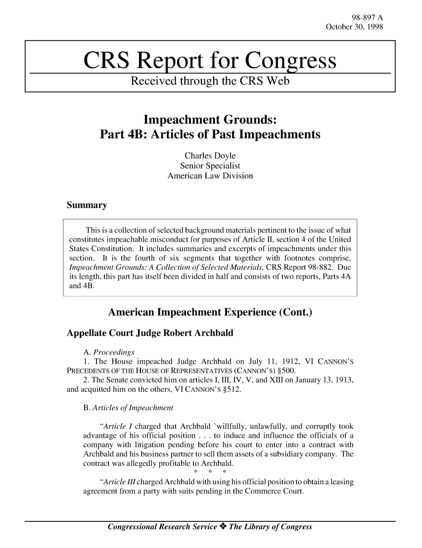 handle is hein.crs/crsabcg0001 and id is 1 raw text is: 98-897 A
October 30, 1998

Impeachment Grounds:
Part 4B: Articles of Past Impeachments
Charles Doyle
Senior Specialist
American Law Division

Summary

This is a collection of selected background materials pertinent to the issue of what
constitutes impeachable misconduct for purposes of Article II, section 4 of the United
States Constitution. It includes summaries and excerpts of impeachments under this
section. It is the fourth of six segments that together with footnotes comprise,
Impeachment Grounds: A Collection of Selected Materials, CRS Report 98-882. Due
its length, this part has itself been divided in half and consists of two reports, Parts 4A
and 4B.
American Impeachment Experience (Cont.)
Appellate Court Judge Robert Archbald
A. Proceedings
1. The House impeached Judge Archbald on July 11, 1912, VI CANNON'S
PRECEDENTS OF THE HOUSE OF REPRESENTATIVES (CANNON'S) §500.
2. The Senate convicted him on articles I, III, IV, V, and XIII on January 13, 1913,
and acquitted him on the others, VI CANNON'S §512.
B. Articles of Impeachment
Article I charged that Archbald 'willfully, unlawfully, and corruptly took
advantage of his official position . . . to induce and influence the officials of a
company with litigation pending before his court to enter into a contract with
Archbald and his business partner to sell them assets of a subsidiary company. The
contract was allegedly profitable to Archbald.
Article III charged Archbald with using his official position to obtain a leasing
agreement from a party with suits pending in the Commerce Court.

Congressional Research Service **** The Library of Congress

CRS Report for Congress
Received through the CRS Web


