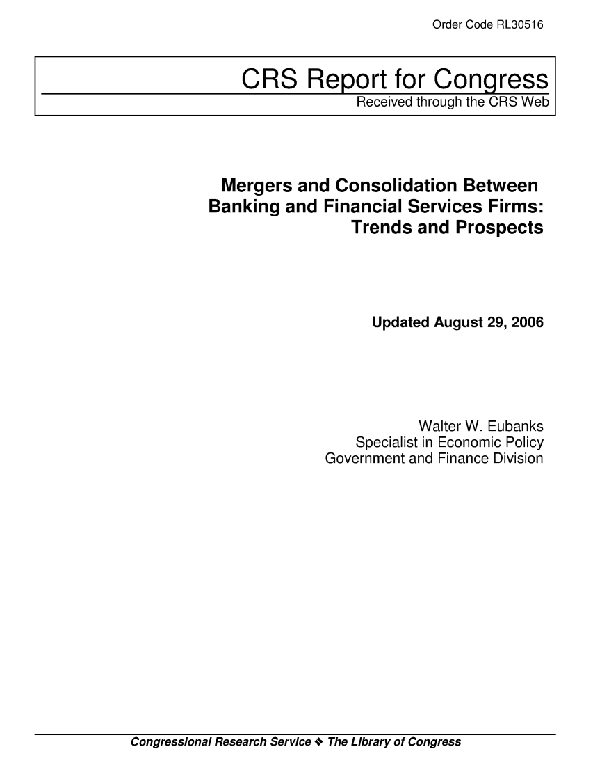 handle is hein.crs/crsabrg0001 and id is 1 raw text is: Order Code RL30516

Mergers and Consolidation Between
Banking and Financial Services Firms:
Trends and Prospects
Updated August 29, 2006
Walter W. Eubanks
Specialist in Economic Policy
Government and Finance Division

Congressional Research Service +o The Library of Congress

CRS Report for Congress
Received through the CRS Web


