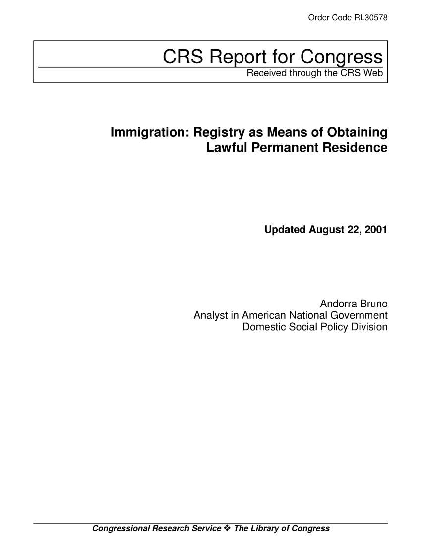 handle is hein.crs/crsabsu0001 and id is 1 raw text is: Order Code RL30578

CRS Report for Congress
Received through the CRS Web

Immigration: Registry as Means of Obtaining
Lawful Permanent Residence
Updated August 22, 2001

Analyst in

Andorra Bruno
American National Government
Domestic Social Policy Division

Congressional Research Service +* The Library of Congress


