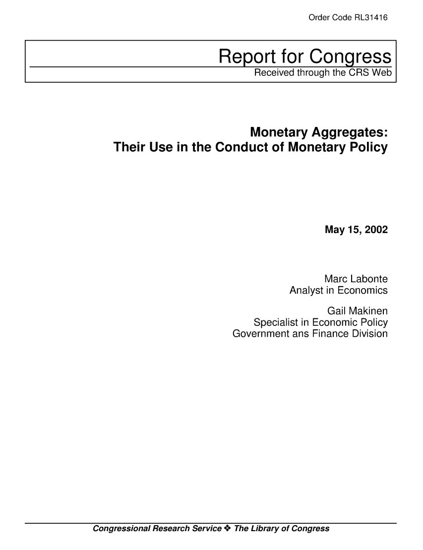handle is hein.crs/crsacnd0001 and id is 1 raw text is: Order Code RL31416

Monetary Aggregates:
Their Use in the Conduct of Monetary Policy
May 15, 2002
Marc Labonte
Analyst in Economics
Gail Makinen
Specialist in Economic Policy
Government ans Finance Division

Congressional Research Service o**o The Library of Congress

Report for Congress
Received through the CRS Web


