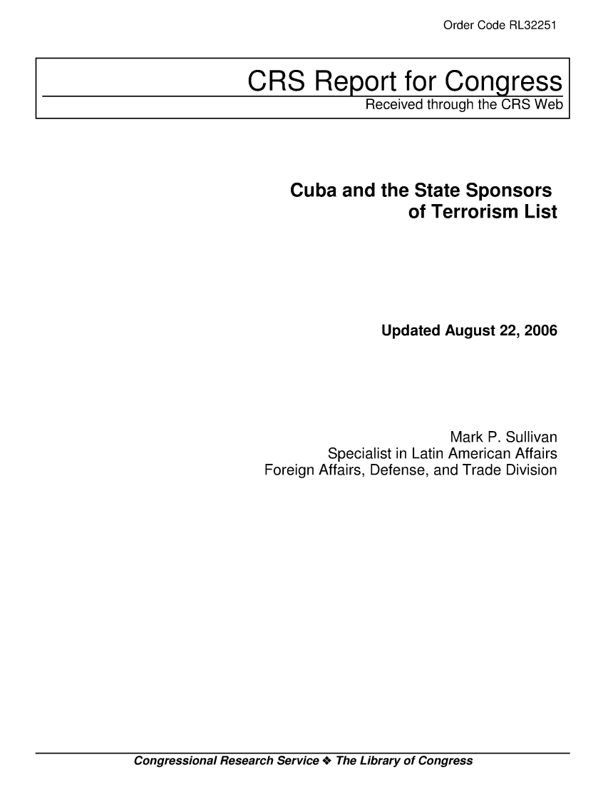 handle is hein.crs/crsadmg0001 and id is 1 raw text is: Order Code RL32251

Cuba and the State Sponsors
of Terrorism List
Updated August 22, 2006
Mark P. Sullivan
Specialist in Latin American Affairs
Foreign Affairs, Defense, and Trade Division

Congressional Research Service + The Library of Congress

CRS Report for Congress
Received through the CRS Web


