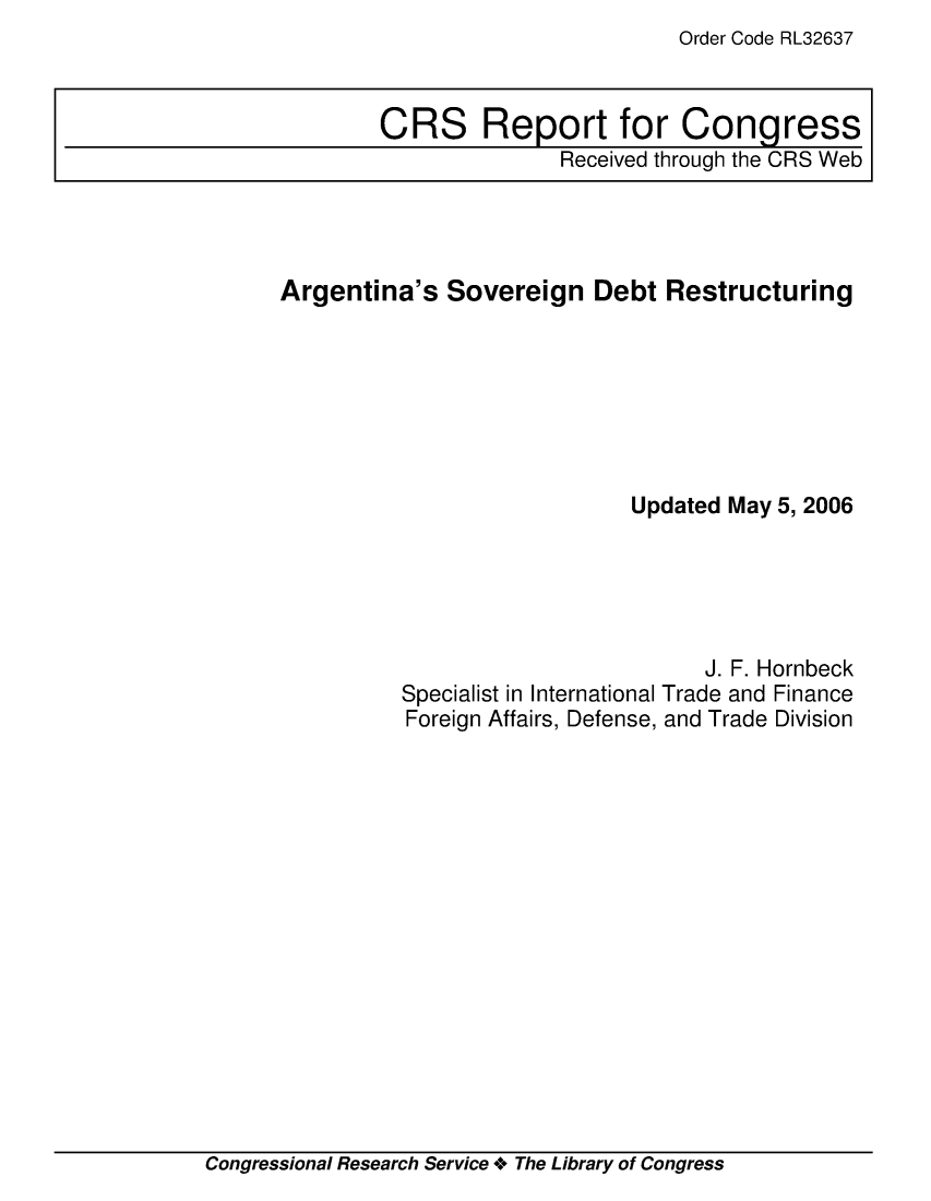 handle is hein.crs/crsadzd0001 and id is 1 raw text is: Order Code RL32637

Argentina's Sovereign Debt Restructuring
Updated May 5, 2006
J. F. Hornbeck
Specialist in International Trade and Finance
Foreign Affairs, Defense, and Trade Division

Congressional Research Service + The Library of Congress

CRS Report for Congress
Received through the CRS Web


