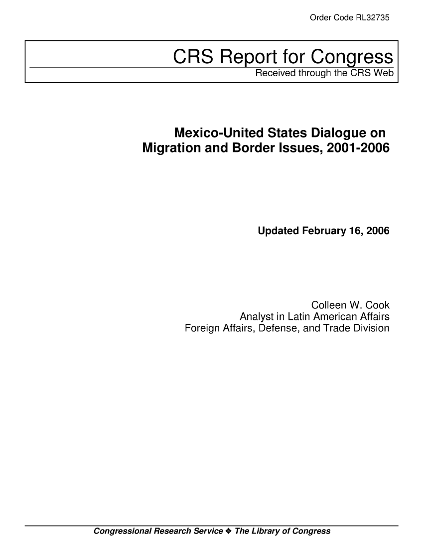 handle is hein.crs/crsaecs0001 and id is 1 raw text is: Order Code RL32735

Mexico-United States Dialogue on
Migration and Border Issues, 2001-2006
Updated February 16, 2006
Colleen W. Cook
Analyst in Latin American Affairs
Foreign Affairs, Defense, and Trade Division

Congressional Research Service + The Library of Congress

CRS Report for Congress
Received through the CRS Web


