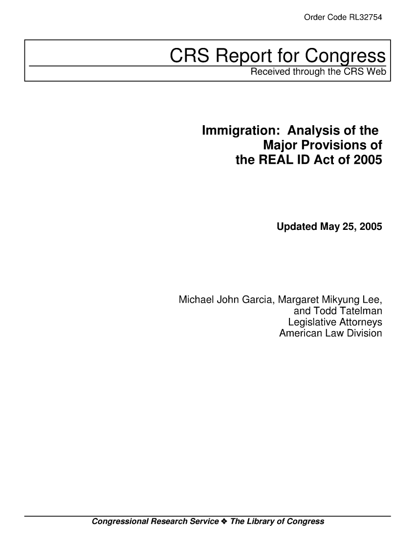 handle is hein.crs/crsaedk0001 and id is 1 raw text is: Order Code RL32754

Immigration: Analysis of the
Major Provisions of
the REAL ID Act of 2005
Updated May 25, 2005

Michael John Garcia,

Margaret Mikyung Lee,
and Todd Tatelman
Legislative Attorneys
American Law Division

Congressional Research Service + The Library of Congress

CRS Report for Congress
Received through the CRS Web


