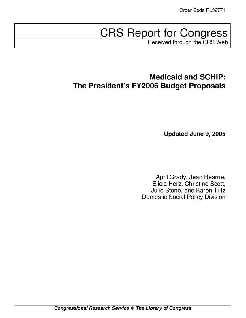 handle is hein.crs/crsaeeb0001 and id is 1 raw text is: Order Code RL32771

Medicaid and SCHIP:
The President's FY2006 Budget Proposals
Updated June 9, 2005
April Grady, Jean Hearne,
Elicia Herz, Christine Scott,
Julie Stone, and Karen Tritz
Domestic Social Policy Division

Congressional Research Service + The Library of Congress

CRS Report for Congress
Received through the CRS Web


