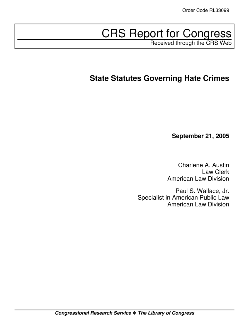 handle is hein.crs/crsaepv0001 and id is 1 raw text is: Order Code RL33099

State Statutes Governing Hate Crimes
September 21, 2005
Charlene A. Austin
Law Clerk
American Law Division

Specialist

Paul S. Wallace, Jr.
in American Public Law
American Law Division

Congressional Research Service + The Library of Congress

CRS Report for Congress
Received through the CRS Web


