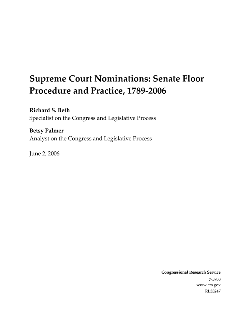 handle is hein.crs/crsaevg0001 and id is 1 raw text is: Supreme Court Nominations: Senate Floor
Procedure and Practice, 1789-2006
Richard S. Beth
Specialist on the Congress and Legislative Process
Betsy Palmer
Analyst on the Congress and Legislative Process
June 2, 2006

Congressional Research Service
7-5700
www.crs.gov
RL33247


