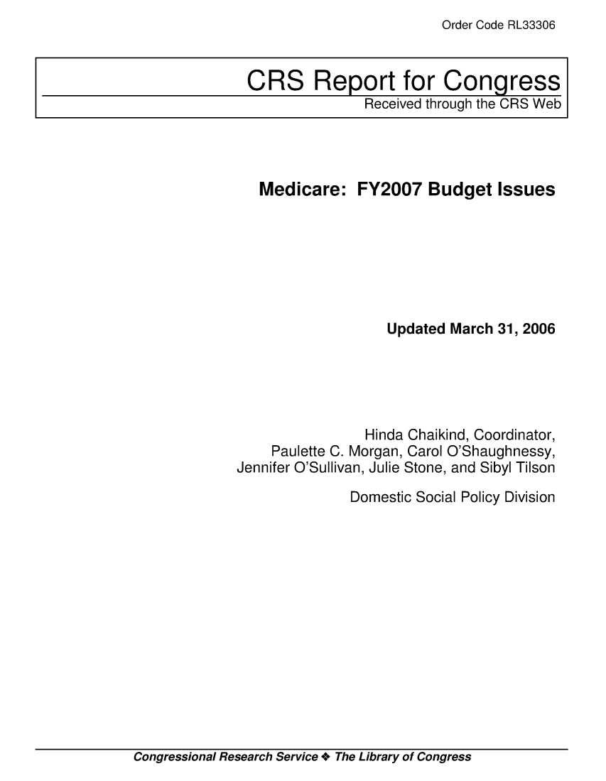 handle is hein.crs/crsaexh0001 and id is 1 raw text is: Order Code RL33306

Medicare:

FY2007 Budget Issues

Updated March 31, 2006
Hinda Chaikind, Coordinator,
Paulette C. Morgan, Carol O'Shaughnessy,
Jennifer O'Sullivan, Julie Stone, and Sibyl Tilson
Domestic Social Policy Division

Congressional Research Service + The Library of Congress

CRS Report for Congress
Received through the CRS Web


