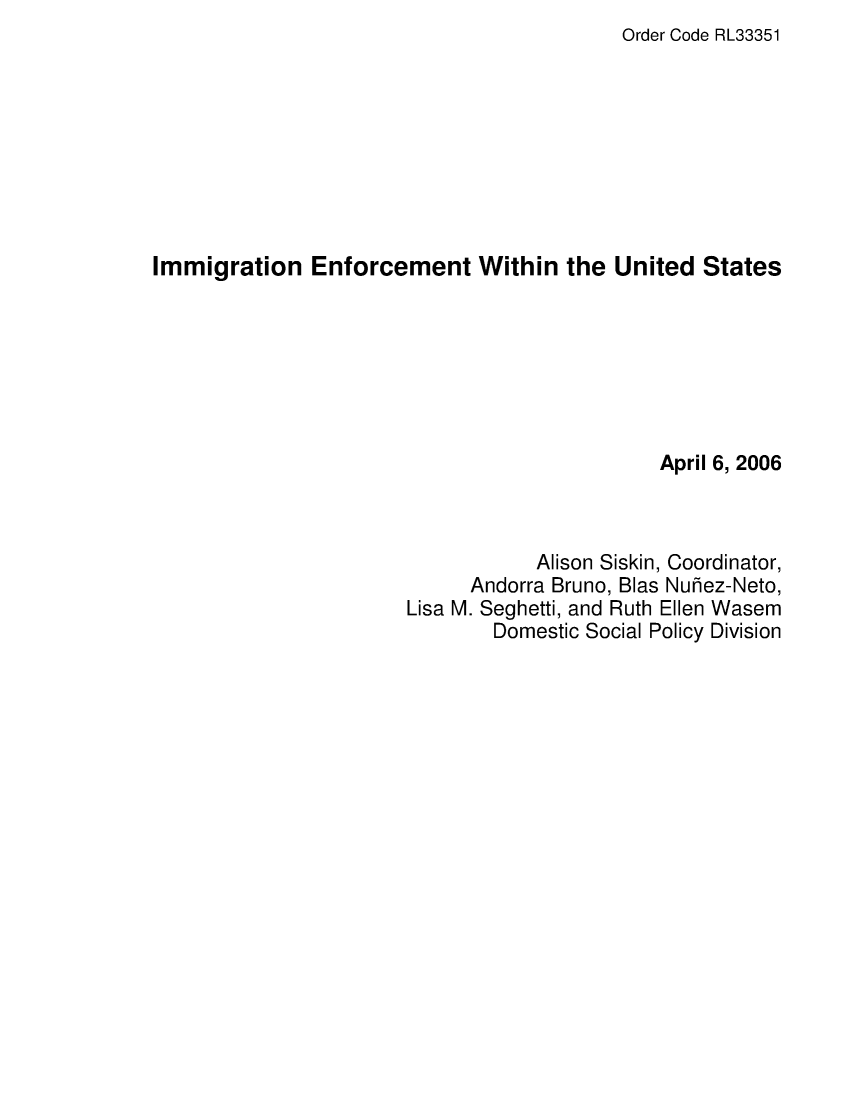 handle is hein.crs/crsaeyz0001 and id is 1 raw text is: Order Code RL33351

Immigration Enforcement Within the United States
April 6, 2006
Alison Siskin, Coordinator,
Andorra Bruno, Blas Nurez-Neto,
Lisa M. Seghetti, and Ruth Ellen Wasem
Domestic Social Policy Division


